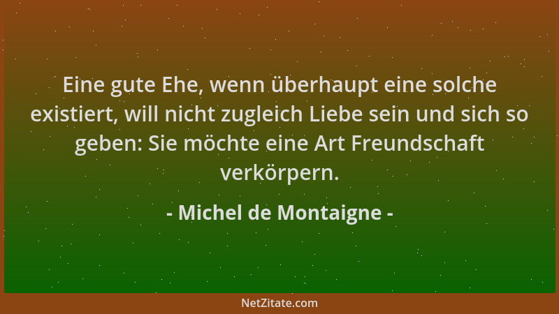 Michel de Montaigne - Eine gute Ehe, wenn überhaupt eine solche existiert, will nicht zugleich Liebe sein und sich so geben...
