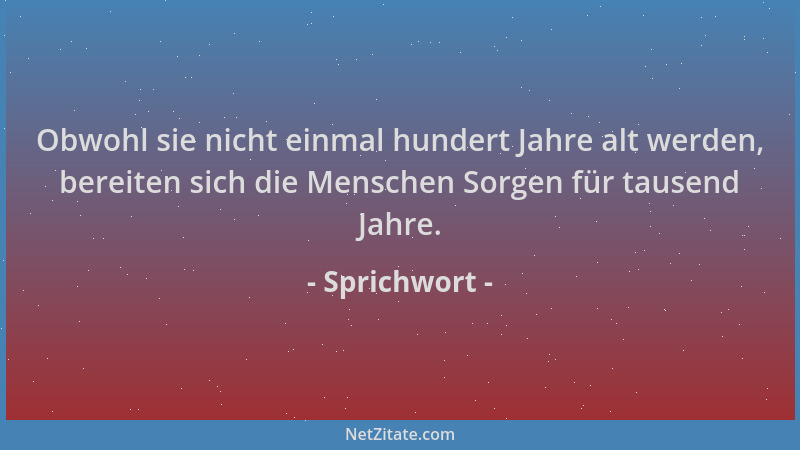 Sprichwort - Obwohl sie nicht einmal hundert Jahre alt werden, bereiten sich die Menschen Sorgen für tausend Jahre....