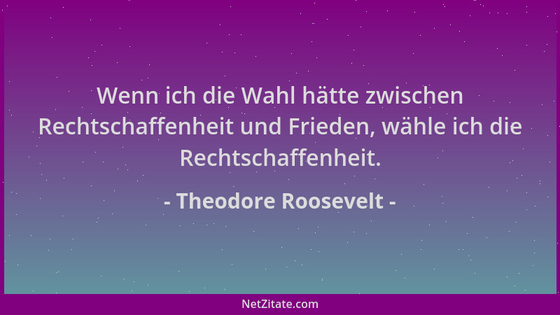 Theodore Roosevelt - Wenn ich die Wahl hätte zwischen Rechtschaffenheit und Frieden, wähle ich die Rechtschaffenheit....