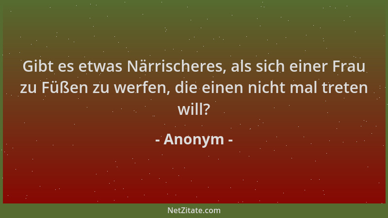 Anonym - Gibt es etwas Närrischeres, als sich einer Frau zu Füßen zu werfen, die einen nicht mal treten will?...