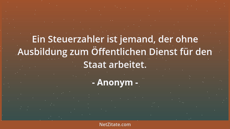 Anonym - Ein Steuerzahler ist jemand, der ohne Ausbildung zum Öffentlichen Dienst für den Staat arbeitet....