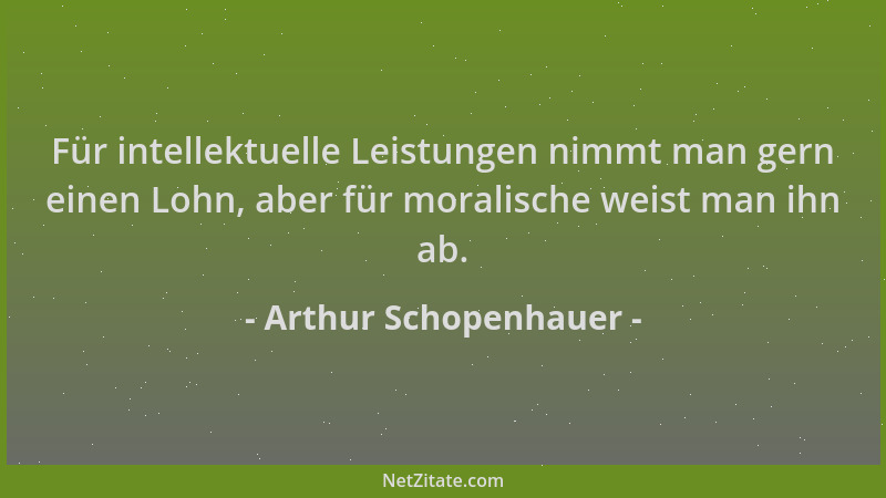 Arthur Schopenhauer - Für intellektuelle Leistungen nimmt man gern einen Lohn, aber für moralische weist man ihn ab....