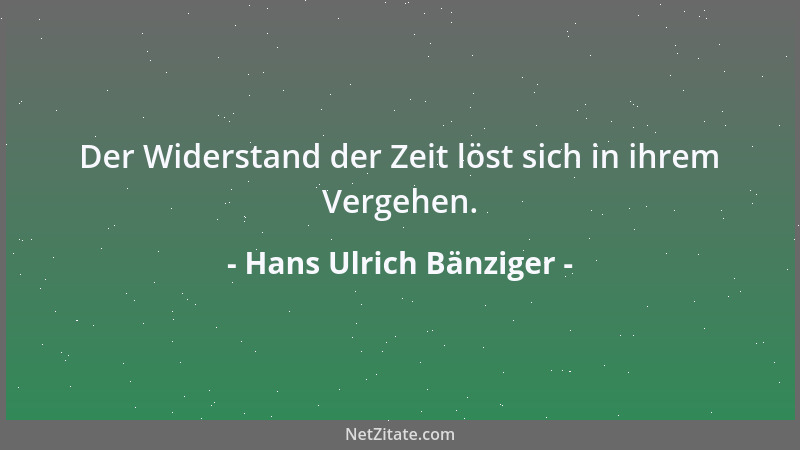 Hans Ulrich Bänziger - Der Widerstand der Zeit löst sich in ihrem Vergehen....