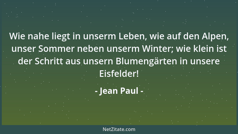 Jean Paul - Wie nahe liegt in unserm Leben, wie auf den Alpen, unser Sommer neben unserm Winter; wie klein ist der Schritt...