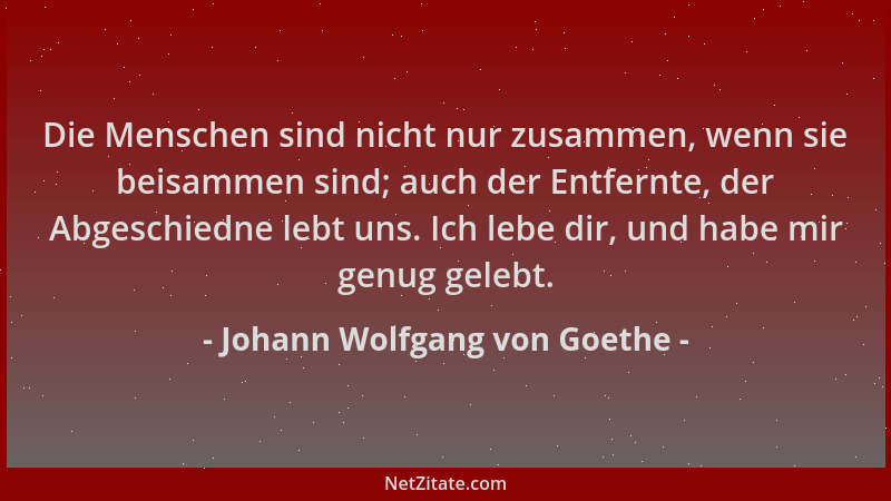 Johann Wolfgang von Goethe - Die Menschen sind nicht nur zusammen, wenn sie beisammen sind; auch der Entfernte, der Abgesch...