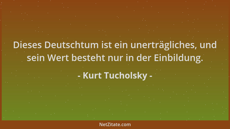 Kurt Tucholsky - Dieses Deutschtum ist ein unerträgliches, und sein Wert besteht nur in der Einbildung....