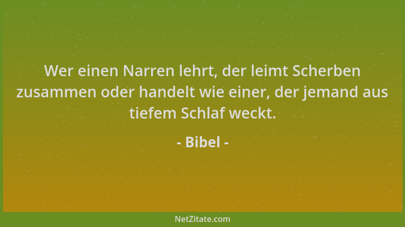 Bibel - Wer einen Narren lehrt, der leimt Scherben zusammen oder handelt wie einer, der jemand aus tiefem Schlaf weckt....