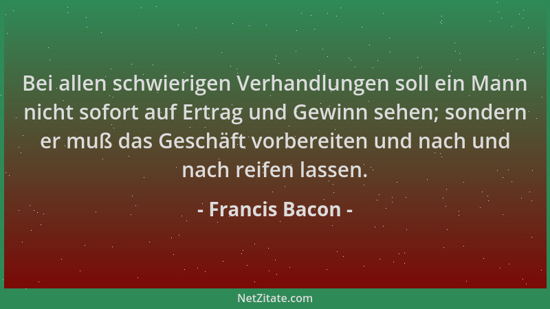 Francis Bacon - Bei allen schwierigen Verhandlungen soll ein Mann nicht sofort auf Ertrag und Gewinn sehen; sondern er muß...