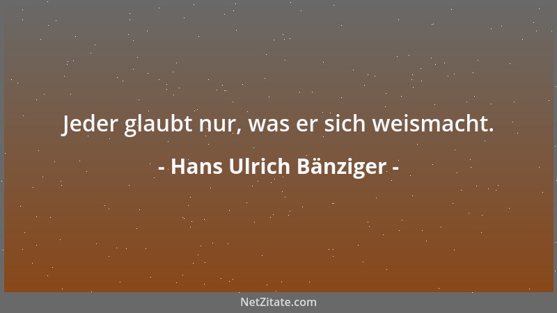 Hans Ulrich Bänziger - Jeder glaubt nur, was er sich weismacht....