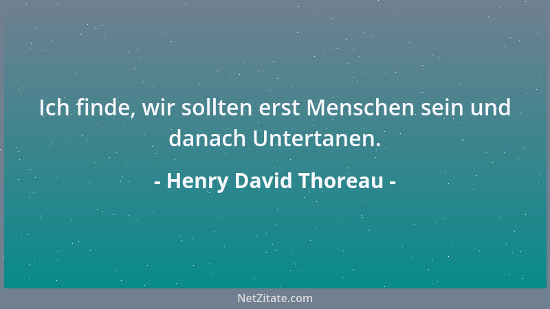 Henry David Thoreau - Ich finde, wir sollten erst Menschen sein und danach Untertanen....