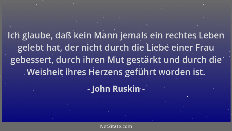John Ruskin - Ich glaube, daß kein Mann jemals ein rechtes Leben gelebt hat, der nicht durch die Liebe einer Frau gebessert...