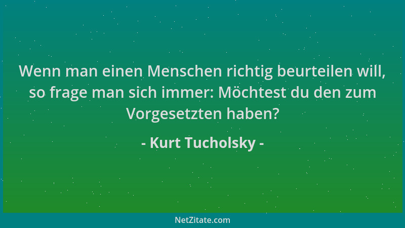 Kurt Tucholsky - Wenn man einen Menschen richtig beurteilen will, so frage man sich immer: Möchtest du den zum Vorgesetzten...