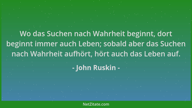 John Ruskin - Wo das Suchen nach Wahrheit beginnt, dort beginnt immer auch Leben; sobald aber das Suchen nach Wahrheit aufh...