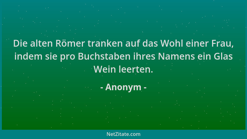 Anonym - Die alten Römer tranken auf das Wohl einer Frau, indem sie pro Buchstaben ihres Namens ein Glas Wein leerten....