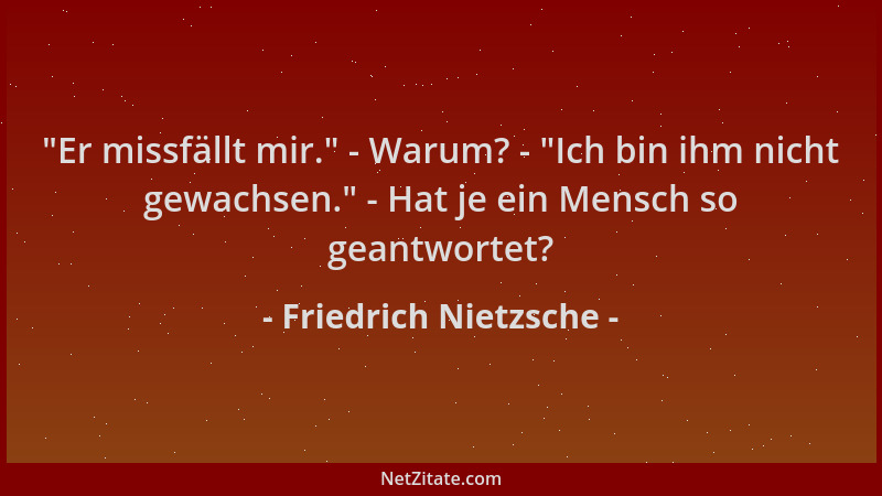Friedrich Nietzsche -  "Er missfällt mir. " - Warum? -  "Ich bin ihm nicht gewachsen. " - Hat je ein Mensch so geantwortet?...