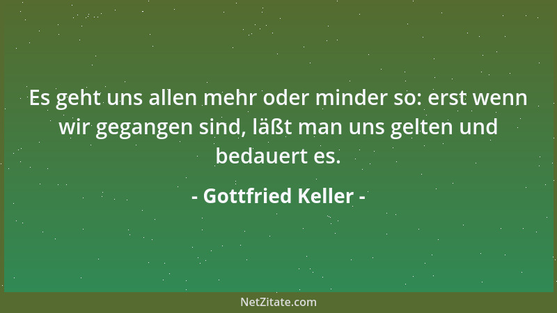 Gottfried Keller - Es geht uns allen mehr oder minder so: erst wenn wir gegangen sind, läßt man uns gelten und bedauert es....
