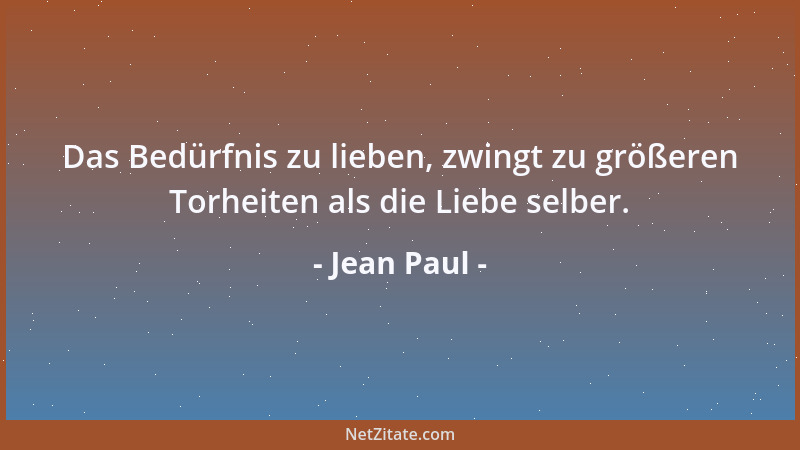 Jean Paul - Das Bedürfnis zu lieben, zwingt zu größeren Torheiten als die Liebe selber....