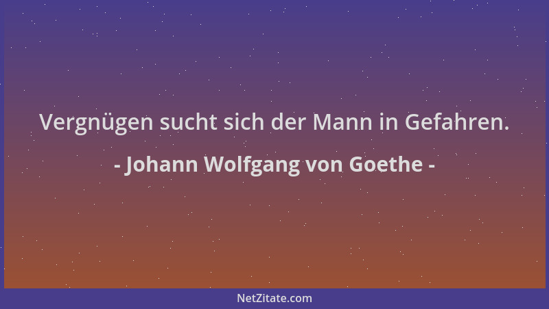 Johann Wolfgang von Goethe - Vergnügen sucht sich der Mann in Gefahren....