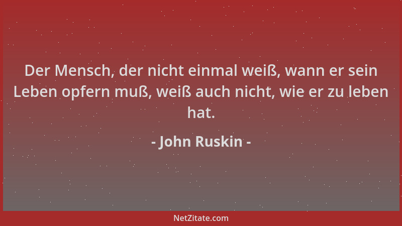 John Ruskin - Der Mensch, der nicht einmal weiß, wann er sein Leben opfern muß, weiß auch nicht, wie er zu leben hat....