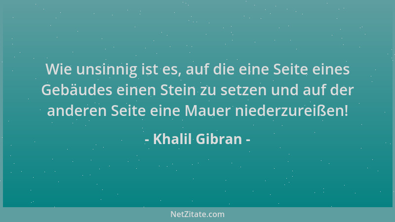 Khalil Gibran - Wie unsinnig ist es, auf die eine Seite eines Gebäudes einen Stein zu setzen und auf der anderen Seite eine...
