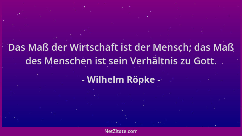 Wilhelm Röpke - Das Maß der Wirtschaft ist der Mensch; das Maß des Menschen ist sein Verhältnis zu Gott....