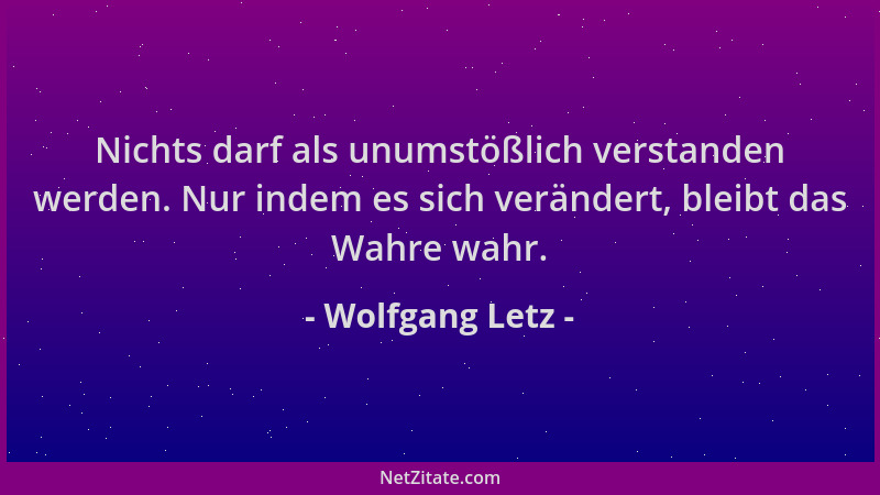 Wolfgang Letz - Nichts darf als unumstößlich verstanden werden. Nur indem es sich verändert, bleibt das Wahre wahr....