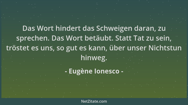 Eugène Ionesco - Das Wort hindert das Schweigen daran, zu sprechen. Das Wort betäubt. Statt Tat zu sein, tröstet es uns, so...