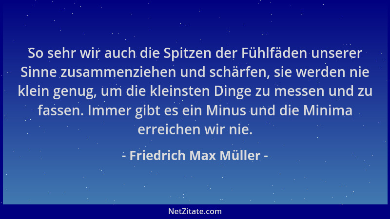 Friedrich Max Müller - So sehr wir auch die Spitzen der Fühlfäden unserer Sinne zusammenziehen und schärfen, sie werden nie...