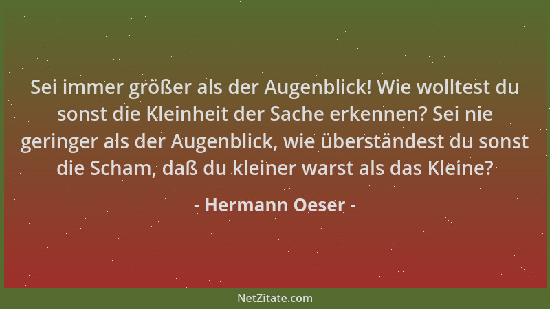 Hermann Oeser - Sei immer größer als der Augenblick! Wie wolltest du sonst die Kleinheit der Sache erkennen? Sei nie gering...