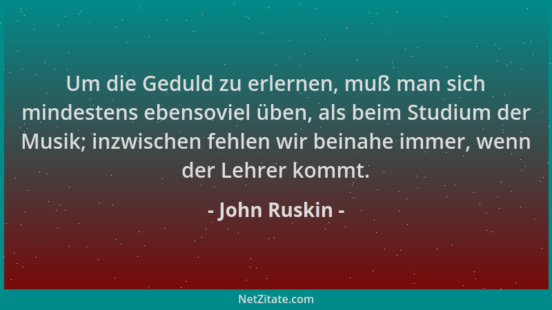 John Ruskin - Um die Geduld zu erlernen, muß man sich mindestens ebensoviel üben, als beim Studium der Musik; inzwischen fe...