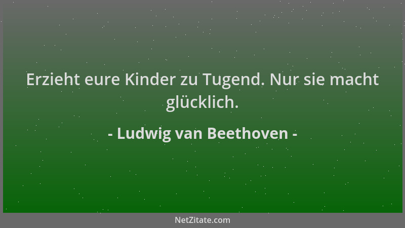 Ludwig van Beethoven - Erzieht eure Kinder zu Tugend. Nur sie macht glücklich....