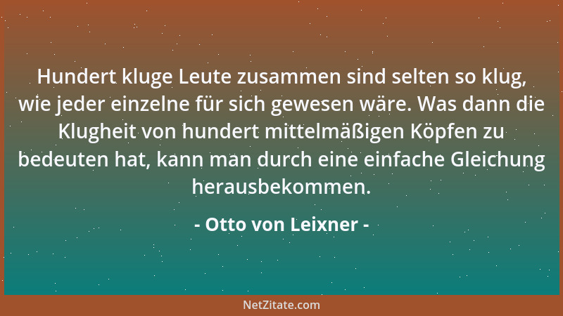 Otto von Leixner - Hundert kluge Leute zusammen sind selten so klug, wie jeder einzelne für sich gewesen wäre. Was dann die...