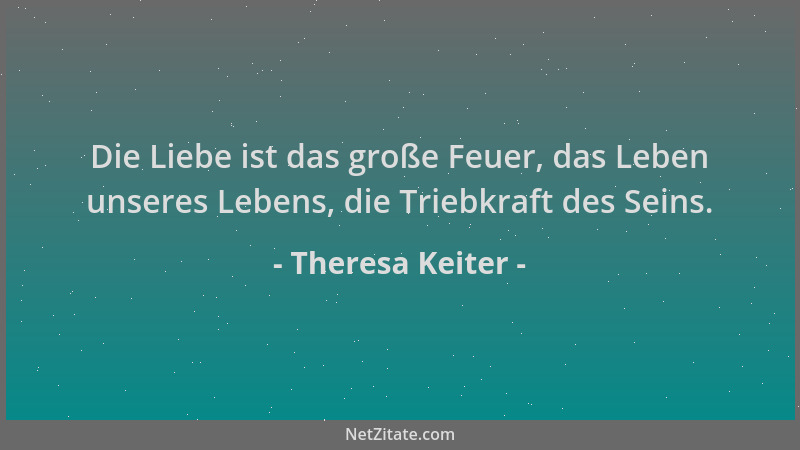 Theresa Keiter - Die Liebe ist das große Feuer, das Leben unseres Lebens, die Triebkraft des Seins....