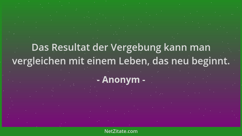 Anonym - Das Resultat der Vergebung kann man vergleichen mit einem Leben, das neu beginnt....