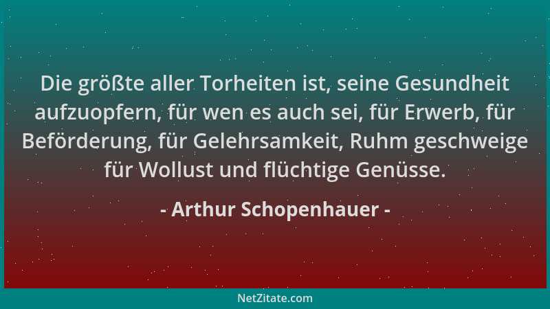 Arthur Schopenhauer - Die größte aller Torheiten ist, seine Gesundheit aufzuopfern, für wen es auch sei, für Erwerb, für Be...