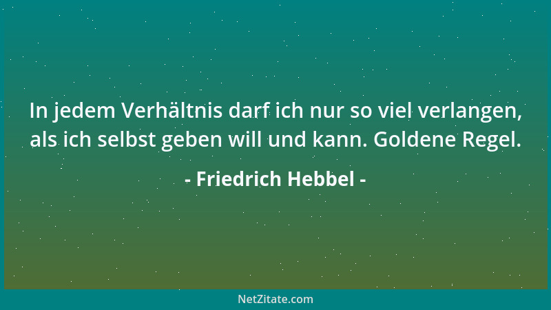 Friedrich Hebbel - In jedem Verhältnis darf ich nur so viel verlangen, als ich selbst geben will und kann. Goldene Regel....