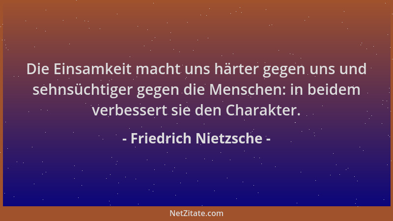 Friedrich Nietzsche - Die Einsamkeit macht uns härter gegen uns und sehnsüchtiger gegen die Menschen: in beidem verbessert...