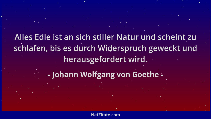 Johann Wolfgang von Goethe - Alles Edle ist an sich stiller Natur und scheint zu schlafen, bis es durch Widerspruch geweckt...