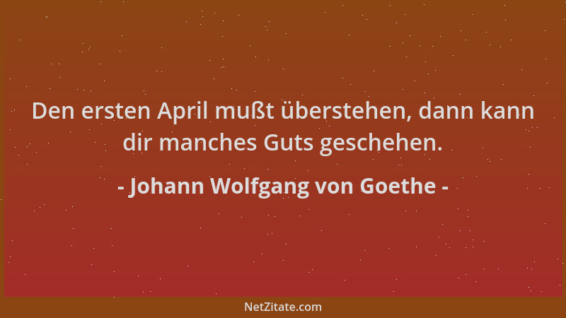 Johann Wolfgang von Goethe - Den ersten April mußt überstehen, dann kann dir manches Guts geschehen....