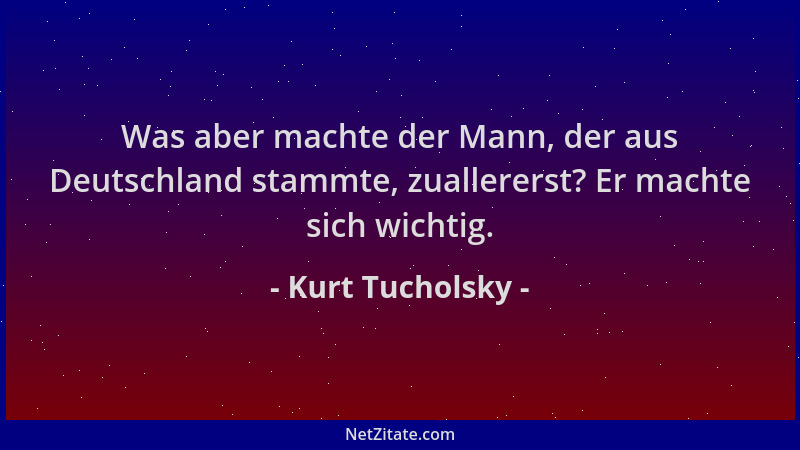 Kurt Tucholsky - Was aber machte der Mann, der aus Deutschland stammte, zuallererst? Er machte sich wichtig....