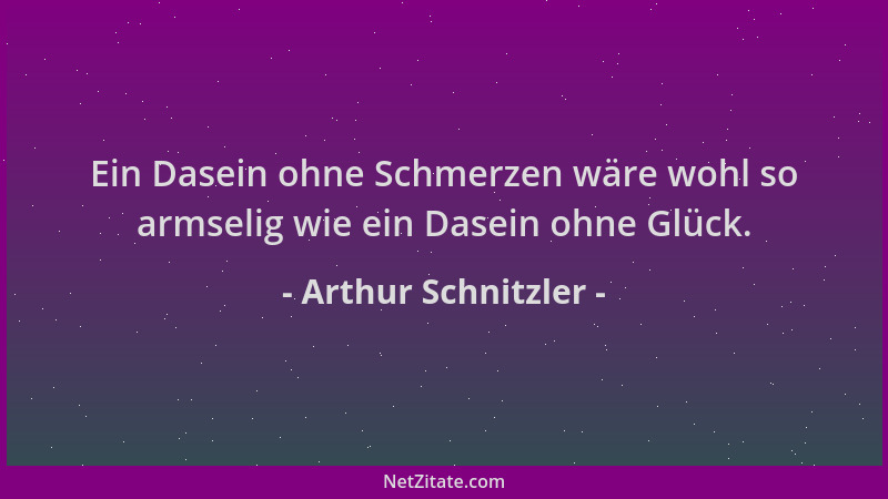 Arthur Schnitzler - Ein Dasein ohne Schmerzen wäre wohl so armselig wie ein Dasein ohne Glück....