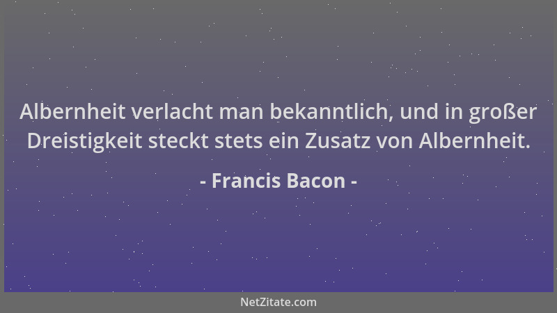 Francis Bacon - Albernheit verlacht man bekanntlich, und in großer Dreistigkeit steckt stets ein Zusatz von Albernheit....