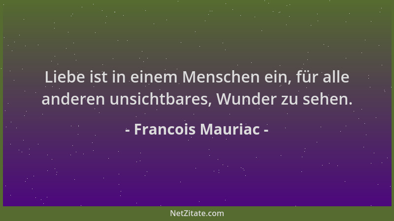 Francois Mauriac - Liebe ist in einem Menschen ein, für alle anderen unsichtbares, Wunder zu sehen....
