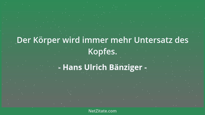 Hans Ulrich Bänziger - Der Körper wird immer mehr Untersatz des Kopfes....