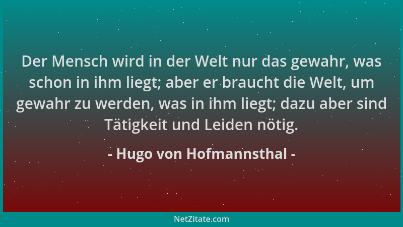 Hugo von Hofmannsthal - Der Mensch wird in der Welt nur das gewahr, was schon in ihm liegt; aber er braucht die Welt, um ge...