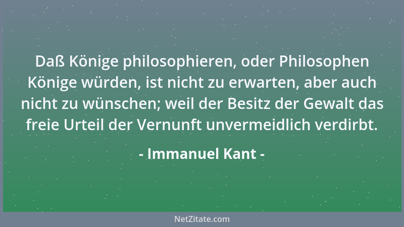 Immanuel Kant - Daß Könige philosophieren, oder Philosophen Könige würden, ist nicht zu erwarten, aber auch nicht zu wünsch...