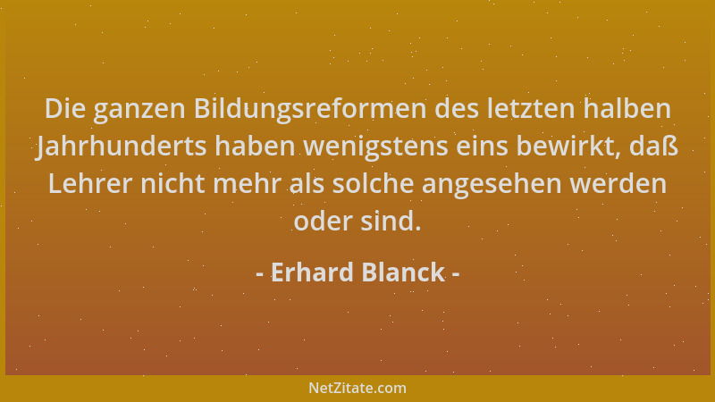 Erhard Blanck - Die ganzen Bildungsreformen des letzten halben Jahrhunderts haben wenigstens eins bewirkt, daß Lehrer nicht...