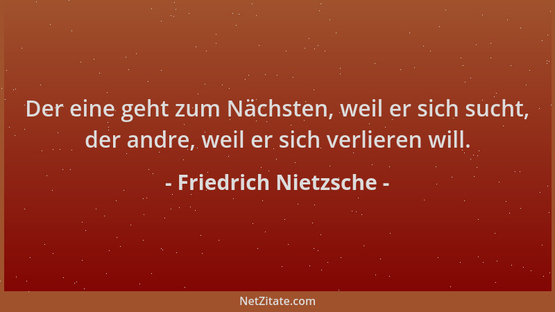 Friedrich Nietzsche - Der eine geht zum Nächsten, weil er sich sucht, der andre, weil er sich verlieren will....