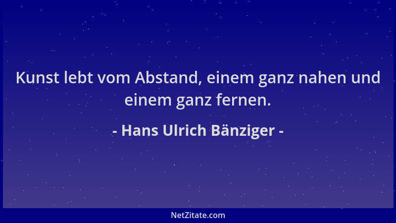 Hans Ulrich Bänziger - Kunst lebt vom Abstand, einem ganz nahen und einem ganz fernen....