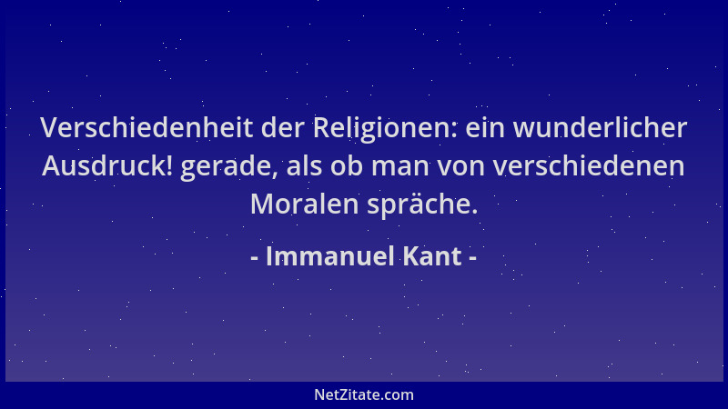 Immanuel Kant - Verschiedenheit der Religionen: ein wunderlicher Ausdruck! gerade, als ob man von verschiedenen Moralen spr...